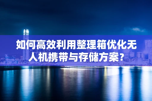 如何高效利用整理箱优化无人机携带与存储方案？