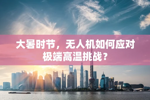 大暑时节，无人机如何应对极端高温挑战？