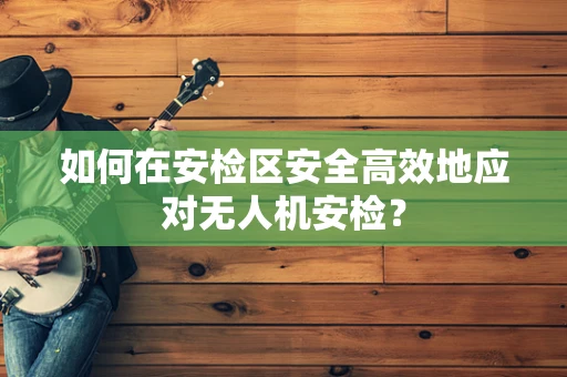 如何在安检区安全高效地应对无人机安检？