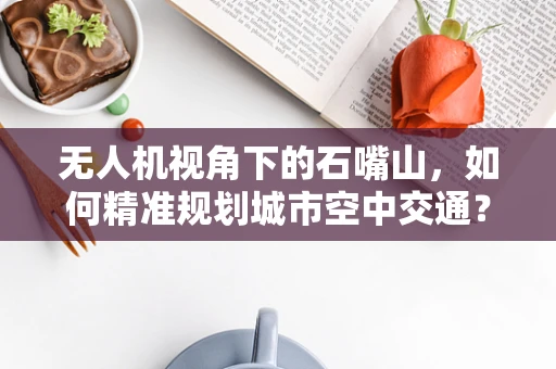 无人机视角下的石嘴山，如何精准规划城市空中交通？