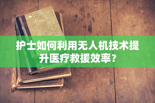 护士如何利用无人机技术提升医疗救援效率？