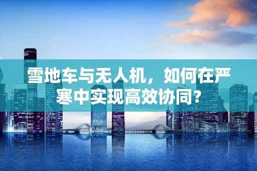 雪地车与无人机，如何在严寒中实现高效协同？