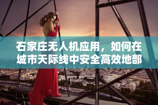 石家庄无人机应用，如何在城市天际线中安全高效地部署？