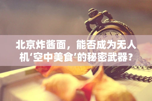 北京炸酱面，能否成为无人机‘空中美食’的秘密武器？