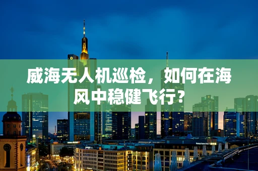 威海无人机巡检，如何在海风中稳健飞行？
