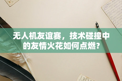 无人机友谊赛，技术碰撞中的友情火花如何点燃？