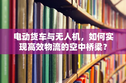 电动货车与无人机，如何实现高效物流的空中桥梁？