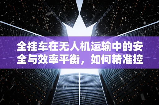 全挂车在无人机运输中的安全与效率平衡，如何精准控制？