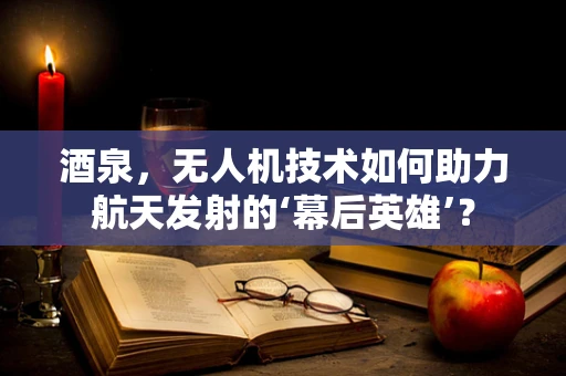 酒泉，无人机技术如何助力航天发射的‘幕后英雄’？