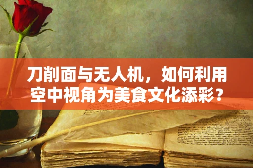 刀削面与无人机，如何利用空中视角为美食文化添彩？