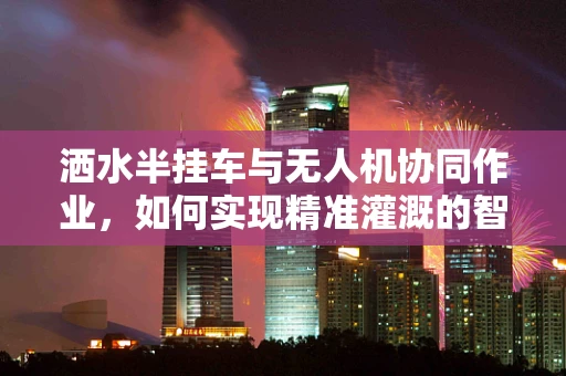 洒水半挂车与无人机协同作业，如何实现精准灌溉的智能融合？
