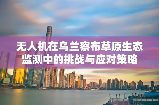 无人机在乌兰察布草原生态监测中的挑战与应对策略