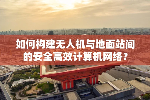 如何构建无人机与地面站间的安全高效计算机网络？