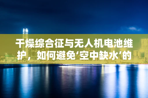 干燥综合征与无人机电池维护，如何避免‘空中缺水’的尴尬？
