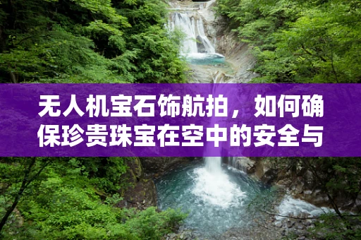 无人机宝石饰航拍，如何确保珍贵珠宝在空中的安全与魅力？