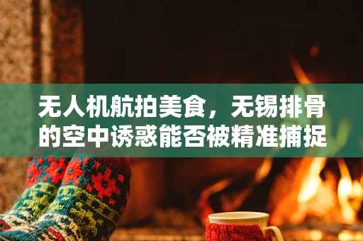 无人机航拍美食，无锡排骨的空中诱惑能否被精准捕捉？