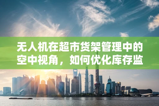 无人机在超市货架管理中的空中视角，如何优化库存监控与补货效率？