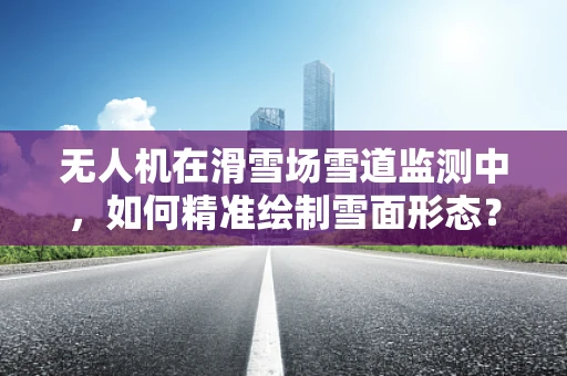 无人机在滑雪场雪道监测中，如何精准绘制雪面形态？