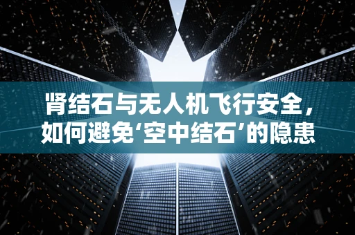 肾结石与无人机飞行安全，如何避免‘空中结石’的隐患？