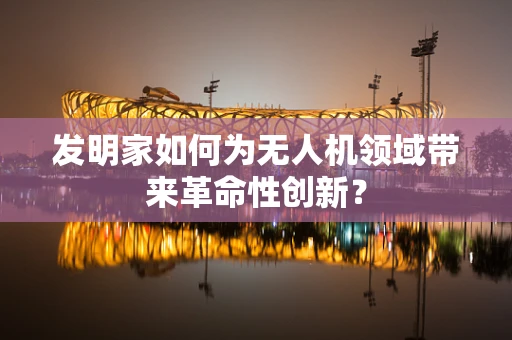 发明家如何为无人机领域带来革命性创新？