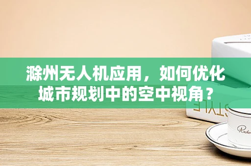 滁州无人机应用，如何优化城市规划中的空中视角？