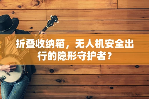 折叠收纳箱，无人机安全出行的隐形守护者？