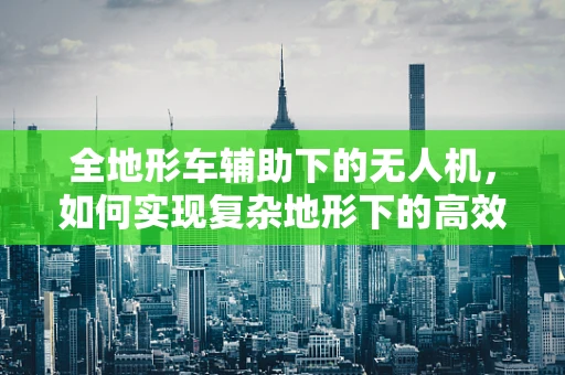 全地形车辅助下的无人机，如何实现复杂地形下的高效作业？