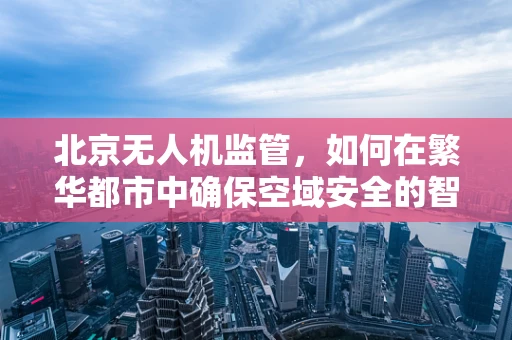 北京无人机监管，如何在繁华都市中确保空域安全的智慧之问？
