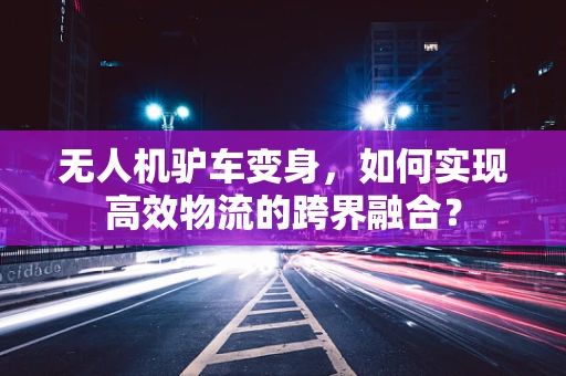 无人机驴车变身，如何实现高效物流的跨界融合？