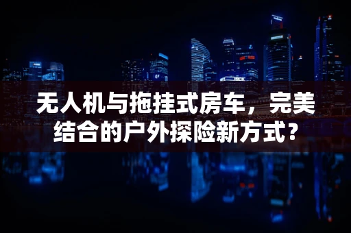 无人机与拖挂式房车，完美结合的户外探险新方式？
