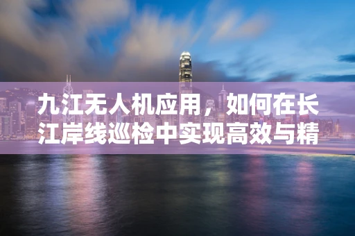 九江无人机应用，如何在长江岸线巡检中实现高效与精准的平衡？