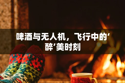 啤酒与无人机，飞行中的‘醉’美时刻