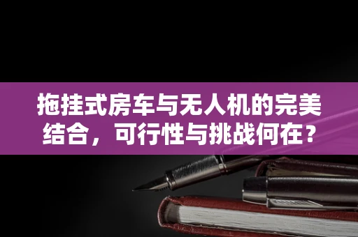 拖挂式房车与无人机的完美结合，可行性与挑战何在？