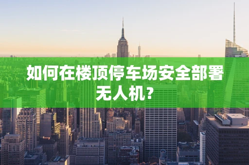 如何在楼顶停车场安全部署无人机？