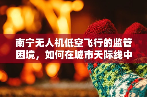 南宁无人机低空飞行的监管困境，如何在城市天际线中划定安全边界？