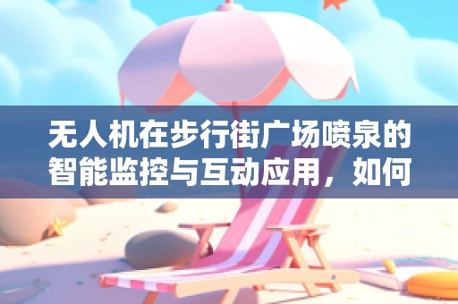 无人机在步行街广场喷泉的智能监控与互动应用，如何实现精准定位与安全保障？