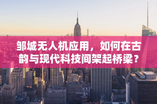 邹城无人机应用，如何在古韵与现代科技间架起桥梁？