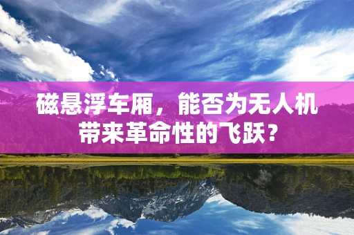 磁悬浮车厢，能否为无人机带来革命性的飞跃？