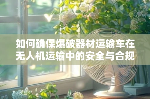 如何确保爆破器材运输车在无人机运输中的安全与合规？