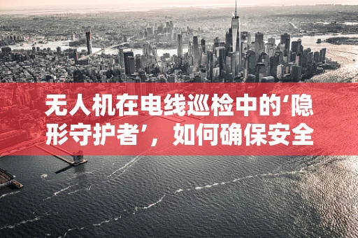 无人机在电线巡检中的‘隐形守护者’，如何确保安全穿越？