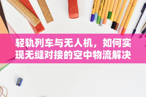 轻轨列车与无人机，如何实现无缝对接的空中物流解决方案？