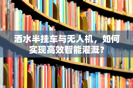 洒水半挂车与无人机，如何实现高效智能灌溉？