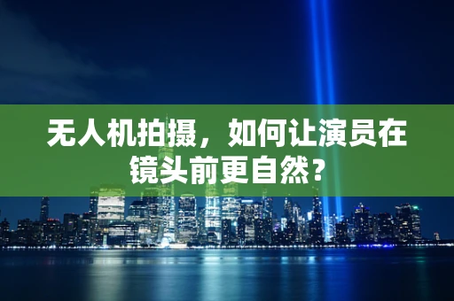 无人机拍摄，如何让演员在镜头前更自然？