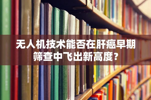 无人机技术能否在肝癌早期筛查中飞出新高度？
