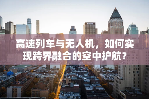 高速列车与无人机，如何实现跨界融合的空中护航？
