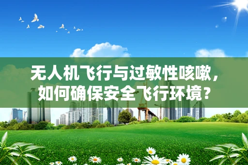 无人机飞行与过敏性咳嗽，如何确保安全飞行环境？