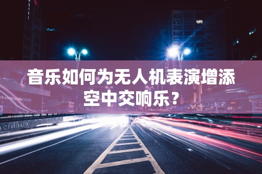 音乐如何为无人机表演增添空中交响乐？