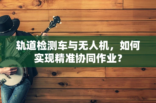 轨道检测车与无人机，如何实现精准协同作业？