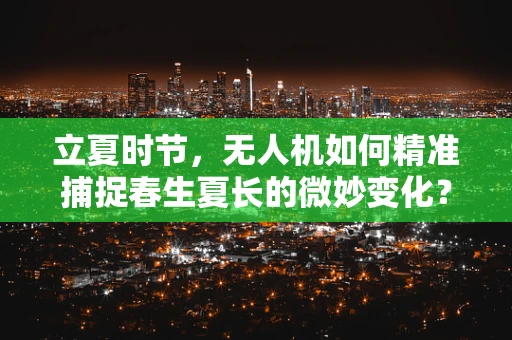 立夏时节，无人机如何精准捕捉春生夏长的微妙变化？