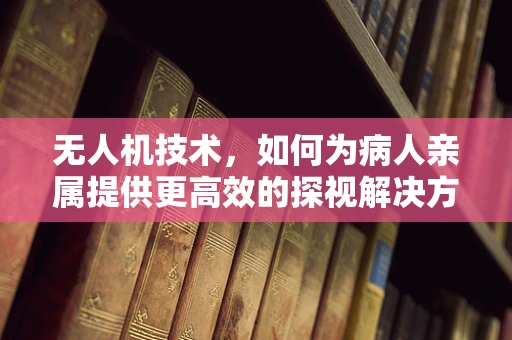 无人机技术，如何为病人亲属提供更高效的探视解决方案？